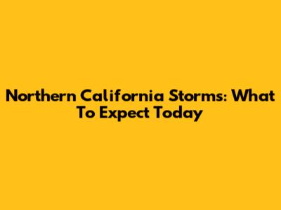 Northern California Storms: What To Expect Today