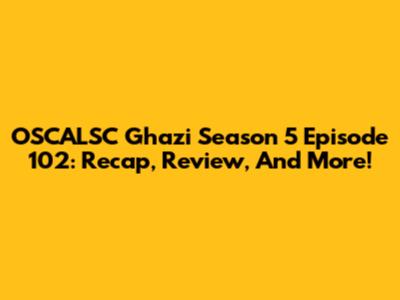 OSCALSC Ghazi Season 5 Episode 102: Recap, Review, And More!