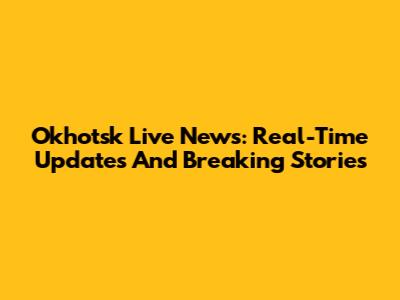Okhotsk Live News: Real-Time Updates And Breaking Stories