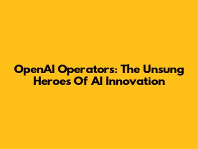 OpenAI Operators: The Unsung Heroes Of AI Innovation