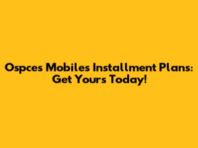 Ospces Mobiles Installment Plans: Get Yours Today!