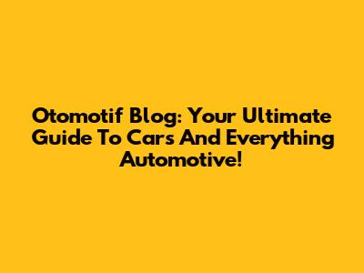Otomotif Blog: Your Ultimate Guide To Cars And Everything Automotive!