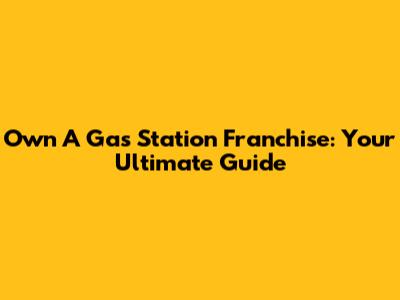 Own A Gas Station Franchise: Your Ultimate Guide