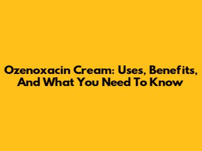 Ozenoxacin Cream: Uses, Benefits, And What You Need To Know