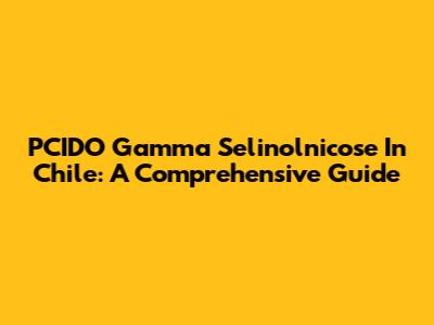 PCIDO Gamma Selinolnicose In Chile: A Comprehensive Guide