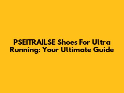 PSEITRAILSE Shoes For Ultra Running: Your Ultimate Guide