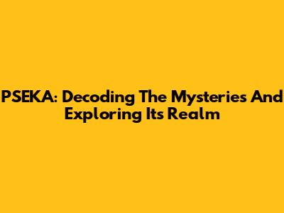 PSEKA: Decoding The Mysteries And Exploring Its Realm