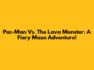 Pac-Man Vs. The Lava Monster: A Fiery Maze Adventure!