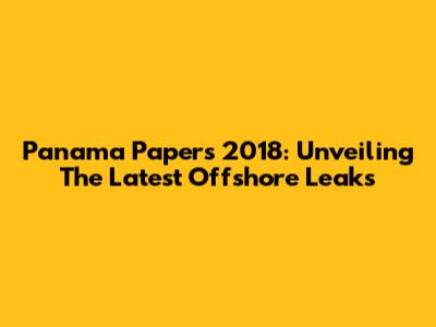 Panama Papers 2018: Unveiling The Latest Offshore Leaks