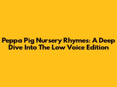 Peppa Pig Nursery Rhymes: A Deep Dive Into The Low Voice Edition