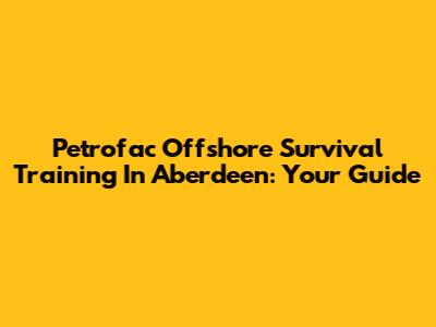 Petrofac Offshore Survival Training In Aberdeen: Your Guide