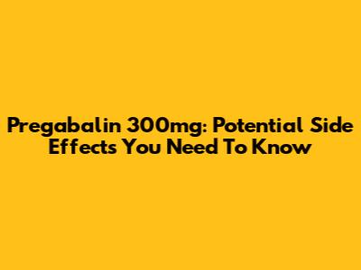 Pregabalin 300mg: Potential Side Effects You Need To Know