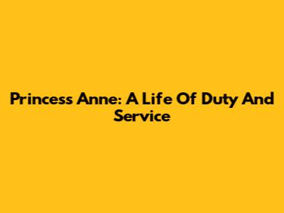 Princess Anne: A Life Of Duty And Service