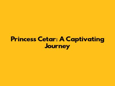Princess Cetar: A Captivating Journey