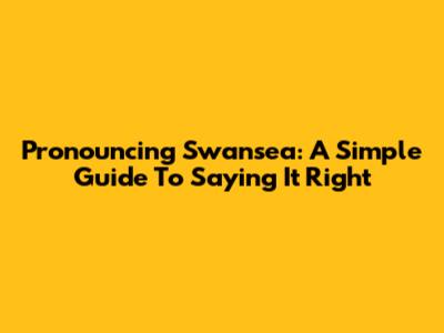 Pronouncing Swansea: A Simple Guide To Saying It Right
