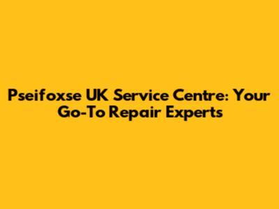 Pseifoxse UK Service Centre: Your Go-To Repair Experts