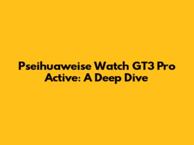 Pseihuaweise Watch GT3 Pro Active: A Deep Dive