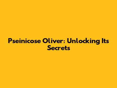 Pseinicose Oliver: Unlocking Its Secrets