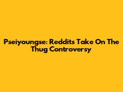 Pseiyoungse: Reddit's Take On The Thug Controversy