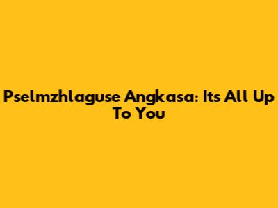 Pselmzhlaguse Angkasa: It's All Up To You