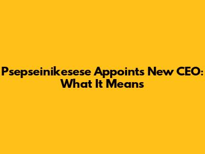 Psepseinikesese Appoints New CEO: What It Means