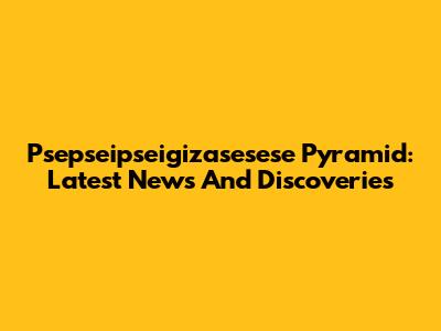 Psepseipseigizasesese Pyramid: Latest News And Discoveries