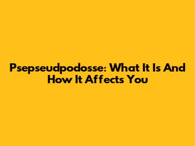 Psepseudpodosse: What It Is And How It Affects You