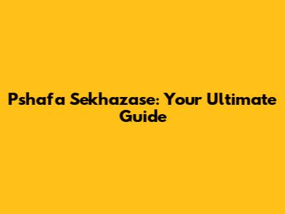 Pshafa Sekhazase: Your Ultimate Guide
