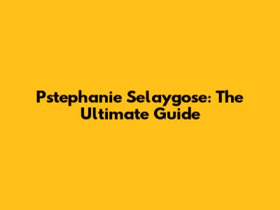 Pstephanie Selaygose: The Ultimate Guide