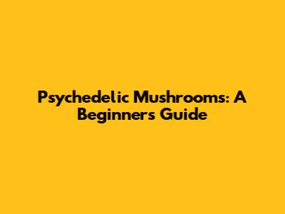 Psychedelic Mushrooms: A Beginner's Guide