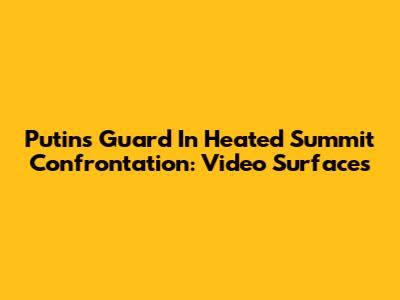 Putin's Guard In Heated Summit Confrontation: Video Surfaces
