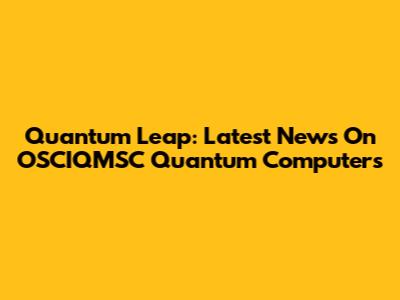 Quantum Leap: Latest News On OSCIQMSC Quantum Computers
