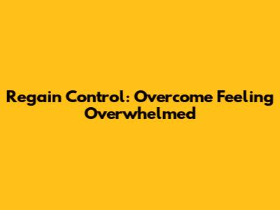 Regain Control: Overcome Feeling Overwhelmed