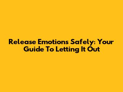 Release Emotions Safely: Your Guide To Letting It Out