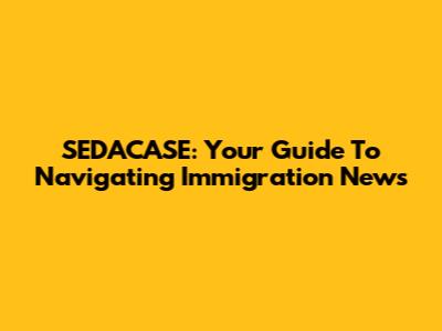 SEDACASE: Your Guide To Navigating Immigration News