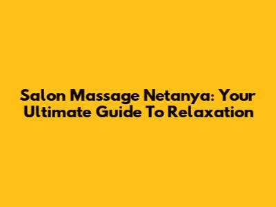 Salon Massage Netanya: Your Ultimate Guide To Relaxation