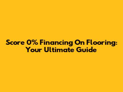 Score 0% Financing On Flooring: Your Ultimate Guide