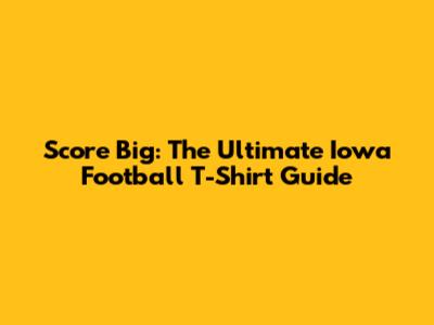 Score Big: The Ultimate Iowa Football T-Shirt Guide