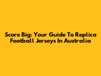 Score Big: Your Guide To Replica Football Jerseys In Australia