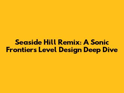 Seaside Hill Remix: A Sonic Frontiers Level Design Deep Dive