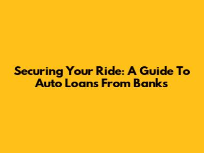 Securing Your Ride: A Guide To Auto Loans From Banks