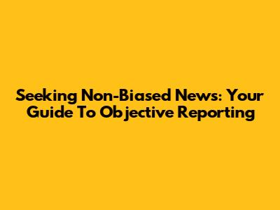 Seeking Non-Biased News: Your Guide To Objective Reporting