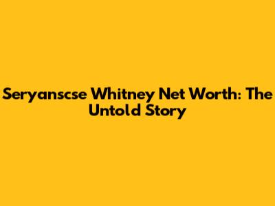 Seryanscse Whitney Net Worth: The Untold Story