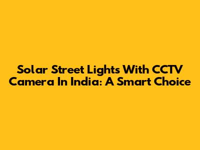 Solar Street Lights With CCTV Camera In India: A Smart Choice