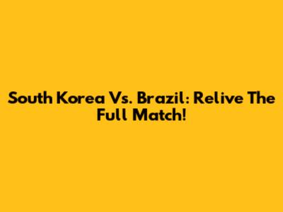 South Korea Vs. Brazil: Relive The Full Match!