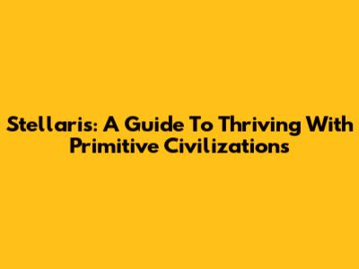 Stellaris: A Guide To Thriving With Primitive Civilizations