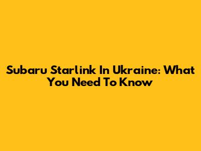 Subaru Starlink In Ukraine: What You Need To Know