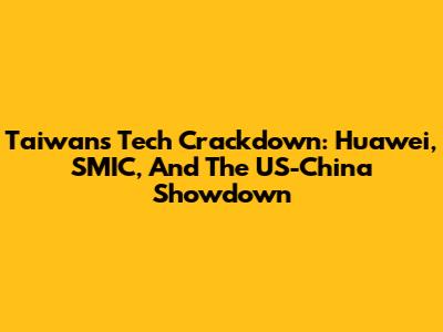 Taiwan's Tech Crackdown: Huawei, SMIC, And The US-China Showdown