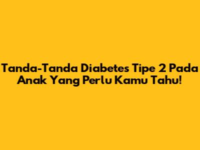 Tanda-Tanda Diabetes Tipe 2 Pada Anak Yang Perlu Kamu Tahu!