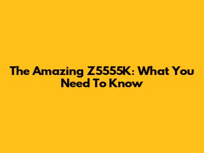 The Amazing Z5555K: What You Need To Know